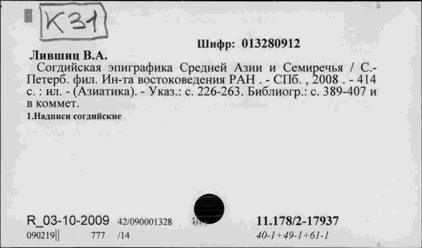 ﻿Шифр: 013280912
Лившиц В.А.
Согдийская эпиграфика Средней Азии и Семиречья / С,-Петерб. фил. Ин-та востоковедения РАН . - СПб. , 2008 . - 414 с. : ил. - (Азиатика). - Указ.: с. 226-263. Библиогр.: с. 389-407 и в коммет.
1.Надписи согдийские
R.03-10-2009 42/090001328
090219Ц	777 /14
11Л78/2-17937
40-1+49-1+61-1